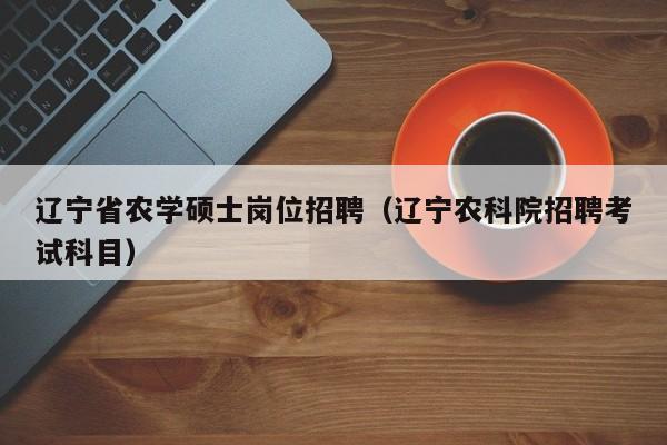 辽宁省农学硕士岗位招聘（辽宁农科院招聘考试科目）-第1张图片-公办高校硕士招聘信息-最新高校硕士招聘信息-公办高校招聘条件