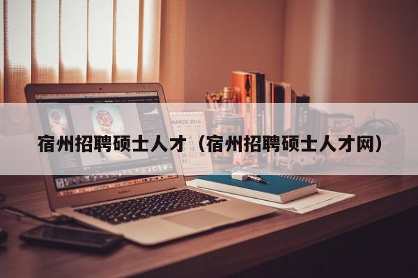 宿州招聘硕士人才（宿州招聘硕士人才网）-第1张图片-公办高校硕士招聘信息-最新高校硕士招聘信息-公办高校招聘条件