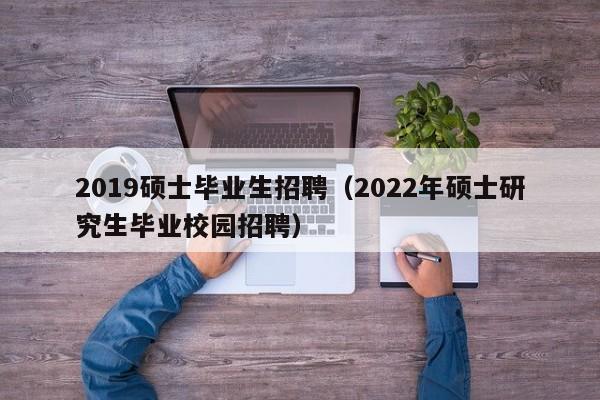 2019硕士毕业生招聘（2022年硕士研究生毕业校园招聘）-第1张图片-公办高校硕士招聘信息-最新高校硕士招聘信息-公办高校招聘条件