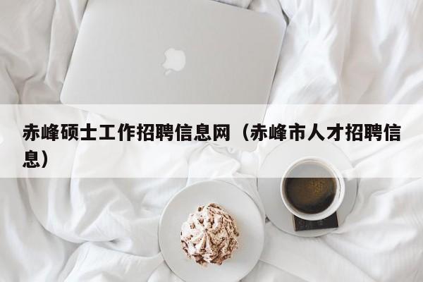 赤峰硕士工作招聘信息网（赤峰市人才招聘信息）-第1张图片-公办高校硕士招聘信息-最新高校硕士招聘信息-公办高校招聘条件