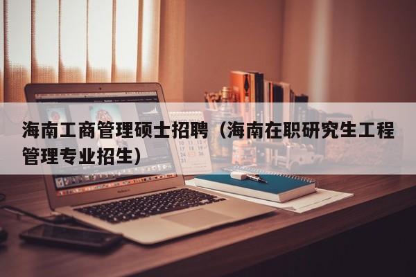海南工商管理硕士招聘（海南在职研究生工程管理专业招生）-第1张图片-公办高校硕士招聘信息-最新高校硕士招聘信息-公办高校招聘条件