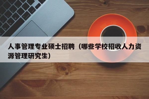 人事管理专业硕士招聘（哪些学校招收人力资源管理研究生）-第1张图片-公办高校硕士招聘信息-最新高校硕士招聘信息-公办高校招聘条件