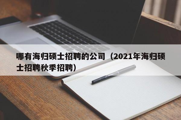 哪有海归硕士招聘的公司（2021年海归硕士招聘秋季招聘）-第1张图片-公办高校硕士招聘信息-最新高校硕士招聘信息-公办高校招聘条件