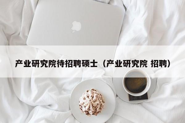 产业研究院待招聘硕士（产业研究院 招聘）-第1张图片-公办高校硕士招聘信息-最新高校硕士招聘信息-公办高校招聘条件