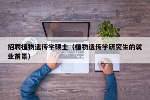 招聘植物遗传学硕士（植物遗传学研究生的就业前景）-第1张图片-公办高校硕士招聘信息-最新高校硕士招聘信息-公办高校招聘条件