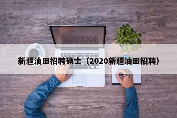 新疆油田招聘硕士（2020新疆油田招聘）-第1张图片-公办高校硕士招聘信息-最新高校硕士招聘信息-公办高校招聘条件