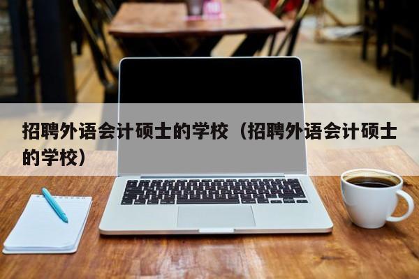 招聘外语会计硕士的学校（招聘外语会计硕士的学校）-第1张图片-公办高校硕士招聘信息-最新高校硕士招聘信息-公办高校招聘条件