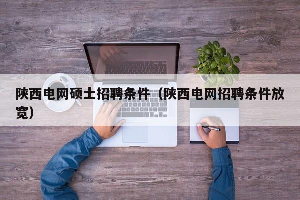 陕西电网硕士招聘条件（陕西电网招聘条件放宽）-第1张图片-公办高校硕士招聘信息-最新高校硕士招聘信息-公办高校招聘条件