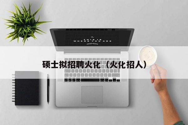 硕士拟招聘火化（火化招人）-第1张图片-公办高校硕士招聘信息-最新高校硕士招聘信息-公办高校招聘条件