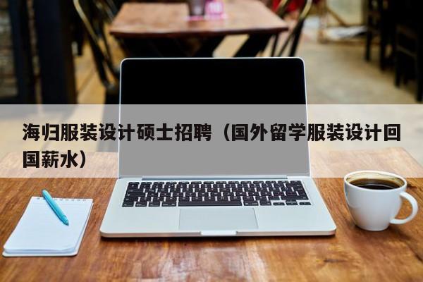 海归服装设计硕士招聘（国外留学服装设计回国薪水）-第1张图片-公办高校硕士招聘信息-最新高校硕士招聘信息-公办高校招聘条件