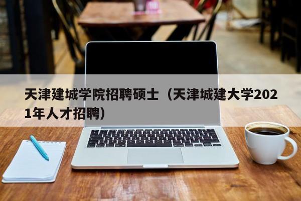 天津建城学院招聘硕士（天津城建大学2021年人才招聘）-第1张图片-公办高校硕士招聘信息-最新高校硕士招聘信息-公办高校招聘条件