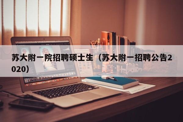 苏大附一院招聘硕士生（苏大附一招聘公告2020）-第1张图片-公办高校硕士招聘信息-最新高校硕士招聘信息-公办高校招聘条件