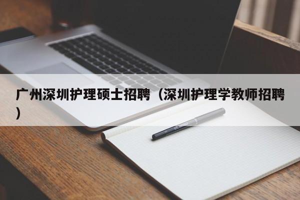 广州深圳护理硕士招聘（深圳护理学教师招聘）-第1张图片-公办高校硕士招聘信息-最新高校硕士招聘信息-公办高校招聘条件