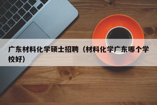 广东材料化学硕士招聘（材料化学广东哪个学校好）-第1张图片-公办高校硕士招聘信息-最新高校硕士招聘信息-公办高校招聘条件