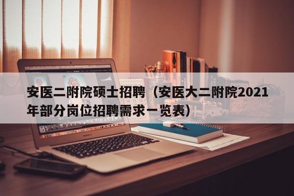 安医二附院硕士招聘（安医大二附院2021年部分岗位招聘需求一览表）-第1张图片-公办高校硕士招聘信息-最新高校硕士招聘信息-公办高校招聘条件