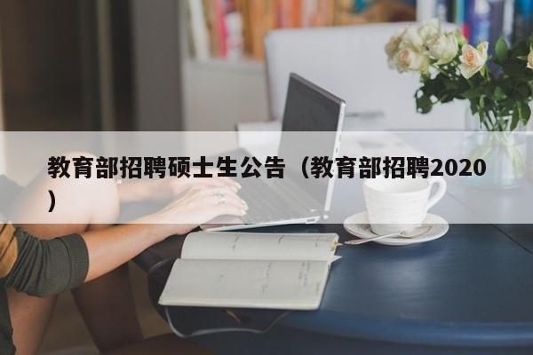 教育部招聘硕士生公告（教育部招聘2020）-第1张图片-公办高校硕士招聘信息-最新高校硕士招聘信息-公办高校招聘条件