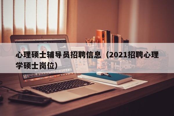 心理硕士辅导员招聘信息（2021招聘心理学硕士岗位）-第1张图片-公办高校硕士招聘信息-最新高校硕士招聘信息-公办高校招聘条件