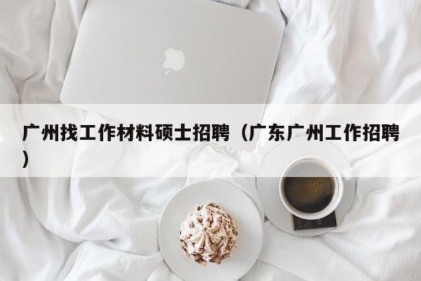 广州找工作材料硕士招聘（广东广州工作招聘）-第1张图片-公办高校硕士招聘信息-最新高校硕士招聘信息-公办高校招聘条件