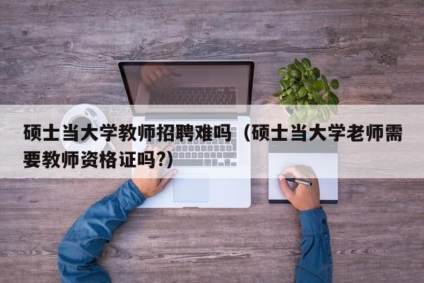 硕士当大学教师招聘难吗（硕士当大学老师需要教师资格证吗?）-第1张图片-公办高校硕士招聘信息-最新高校硕士招聘信息-公办高校招聘条件