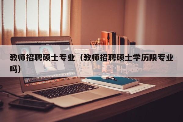 教师招聘硕士专业（教师招聘硕士学历限专业吗）-第1张图片-公办高校硕士招聘信息-最新高校硕士招聘信息-公办高校招聘条件