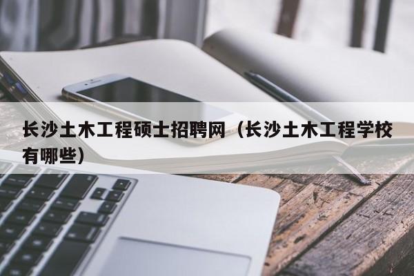 长沙土木工程硕士招聘网（长沙土木工程学校有哪些）-第1张图片-公办高校硕士招聘信息-最新高校硕士招聘信息-公办高校招聘条件
