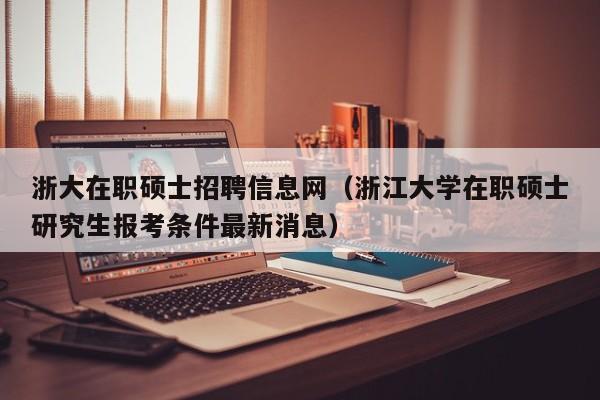 浙大在职硕士招聘信息网（浙江大学在职硕士研究生报考条件最新消息）-第1张图片-公办高校硕士招聘信息-最新高校硕士招聘信息-公办高校招聘条件
