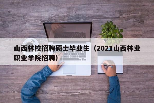 山西林校招聘硕士毕业生（2021山西林业职业学院招聘）-第1张图片-公办高校硕士招聘信息-最新高校硕士招聘信息-公办高校招聘条件