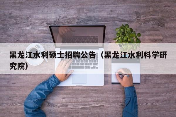 黑龙江水利硕士招聘公告（黑龙江水利科学研究院）-第1张图片-公办高校硕士招聘信息-最新高校硕士招聘信息-公办高校招聘条件