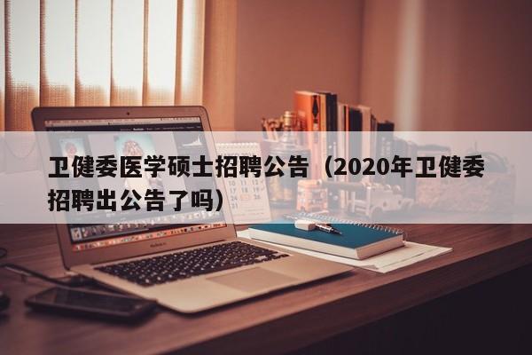 卫健委医学硕士招聘公告（2020年卫健委招聘出公告了吗）-第1张图片-公办高校硕士招聘信息-最新高校硕士招聘信息-公办高校招聘条件
