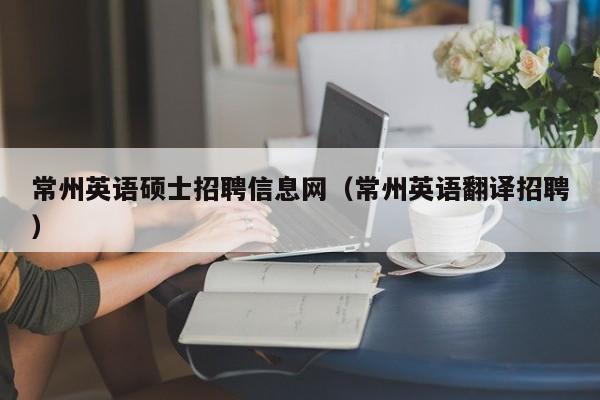 常州英语硕士招聘信息网（常州英语翻译招聘）-第1张图片-公办高校硕士招聘信息-最新高校硕士招聘信息-公办高校招聘条件