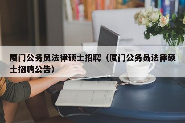 厦门公务员法律硕士招聘(厦门公务员法律硕士招聘公告)-第1张图片-公办高校硕士招聘信息-最新高校硕士招聘信息-公办高校招聘条件 厦门公务员法律硕士招聘(厦门公务员法律硕士招聘公告)-第1张图片-公办高校硕士招聘信息-最新高校硕士招聘信息-公办高校招聘条件