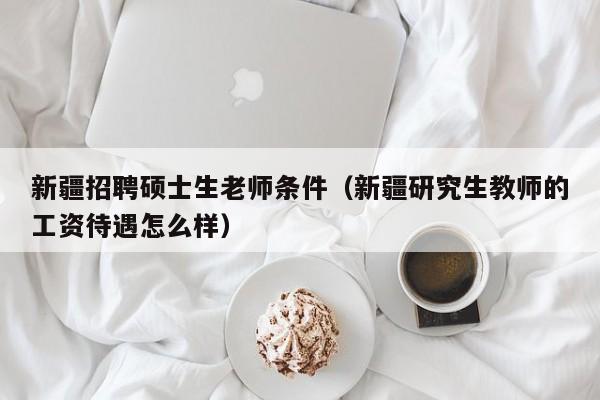 新疆招聘硕士生老师条件（新疆研究生教师的工资待遇怎么样）-第1张图片-公办高校硕士招聘信息-最新高校硕士招聘信息-公办高校招聘条件