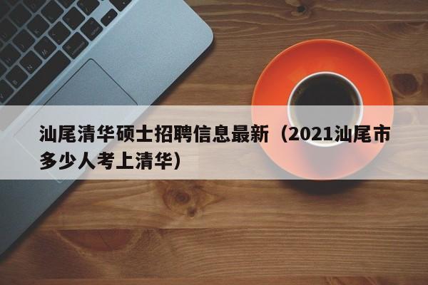 汕尾清华硕士招聘信息最新（2021汕尾市多少人考上清华）-第1张图片-公办高校硕士招聘信息-最新高校硕士招聘信息-公办高校招聘条件