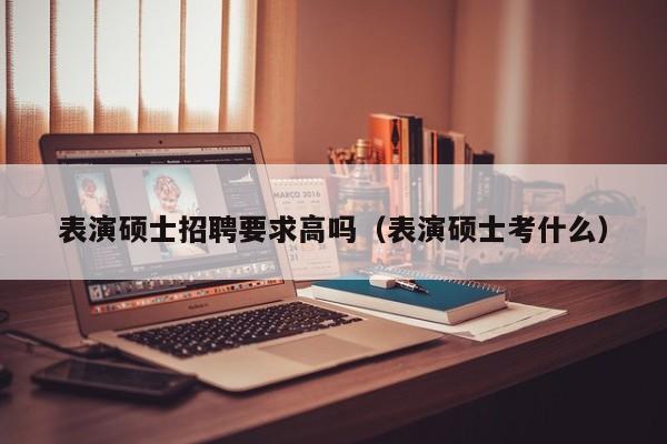 表演硕士招聘要求高吗（表演硕士考什么）-第1张图片-公办高校硕士招聘信息-最新高校硕士招聘信息-公办高校招聘条件