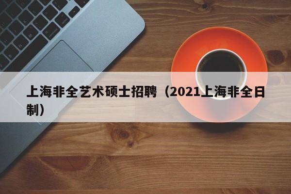 上海非全艺术硕士招聘（2021上海非全日制）-第1张图片-公办高校硕士招聘信息-最新高校硕士招聘信息-公办高校招聘条件