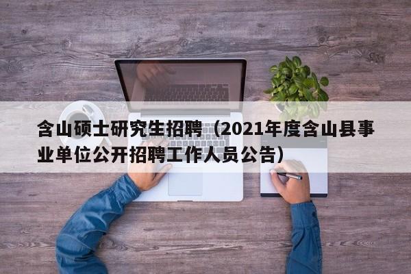 含山硕士研究生招聘（2021年度含山县事业单位公开招聘工作人员公告）-第1张图片-公办高校硕士招聘信息-最新高校硕士招聘信息-公办高校招聘条件