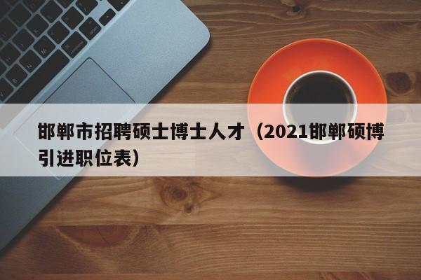 邯郸市招聘硕士博士人才（2021邯郸硕博引进职位表）-第1张图片-公办高校硕士招聘信息-最新高校硕士招聘信息-公办高校招聘条件