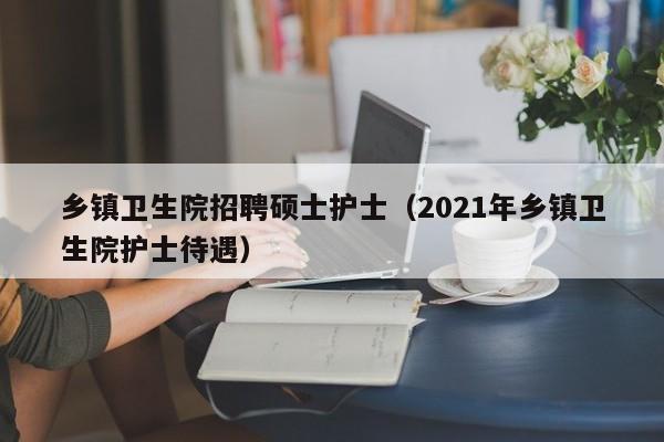 乡镇卫生院招聘硕士护士(2021年乡镇卫生院护士待遇)-第1张图片-公办高校硕士招聘信息-最新高校硕士招聘信息-公办高校招聘条件 乡镇卫生院招聘硕士护士(2021年乡镇卫生院护士待遇)-第1张图片-公办高校硕士招聘信息-最新高校硕士招聘信息-公办高校招聘条件