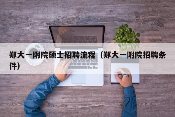 郑大一附院硕士招聘流程（郑大一附院招聘条件）-第1张图片-公办高校硕士招聘信息-最新高校硕士招聘信息-公办高校招聘条件