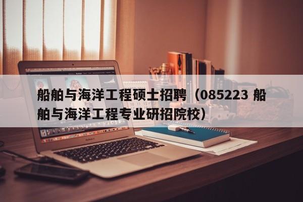 船舶与海洋工程硕士招聘（085223 船舶与海洋工程专业研招院校）-第1张图片-公办高校硕士招聘信息-最新高校硕士招聘信息-公办高校招聘条件