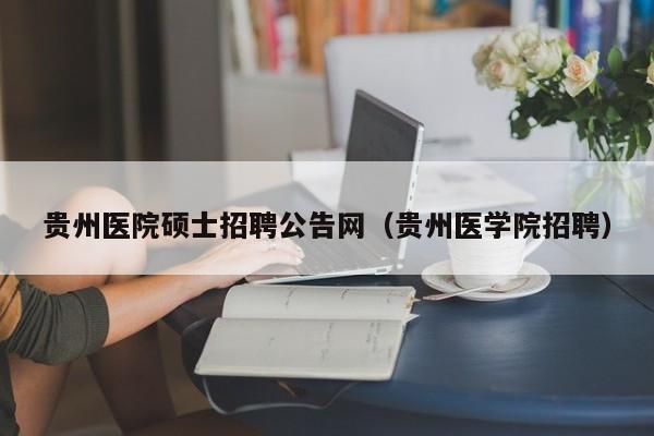 贵州医院硕士招聘公告网（贵州医学院招聘）-第1张图片-公办高校硕士招聘信息-最新高校硕士招聘信息-公办高校招聘条件