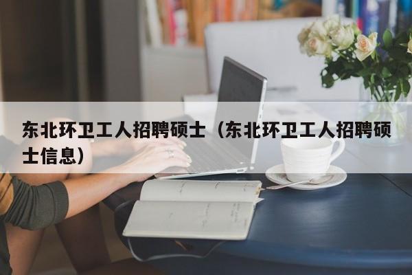 东北环卫工人招聘硕士（东北环卫工人招聘硕士信息）-第1张图片-公办高校硕士招聘信息-最新高校硕士招聘信息-公办高校招聘条件