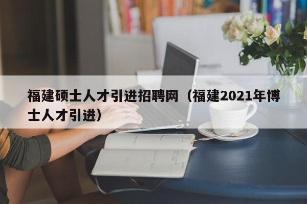 福建硕士人才引进招聘网(福建2021年博士人才引进)-第1张图片-公办高校硕士招聘信息-最新高校硕士招聘信息-公办高校招聘条件 福建硕士人才引进招聘网(福建2021年博士人才引进)-第1张图片-公办高校硕士招聘信息-最新高校硕士招聘信息-公办高校招聘条件