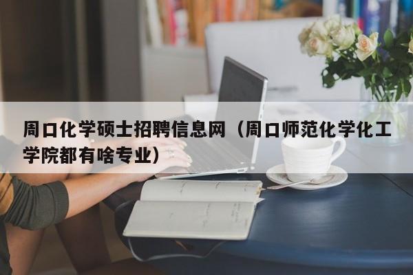 周口化学硕士招聘信息网（周口师范化学化工学院都有啥专业）-第1张图片-公办高校硕士招聘信息-最新高校硕士招聘信息-公办高校招聘条件