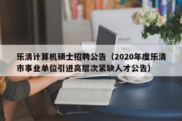 乐清计算机硕士招聘公告(2020年度乐清市事业单位引进高层次紧缺人才公告)-第1张图片-公办高校硕士招聘信息-最新高校硕士招聘信息-公办高校招聘条件 乐清计算机硕士招聘公告(2020年度乐清市事业单位引进高层次紧缺人才公告)-第1张图片-公办高校硕士招聘信息-最新高校硕士招聘信息-公办高校招聘条件