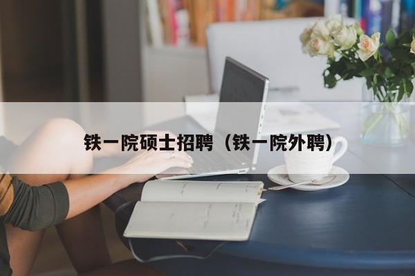 铁一院硕士招聘（铁一院外聘）-第1张图片-公办高校硕士招聘信息-最新高校硕士招聘信息-公办高校招聘条件