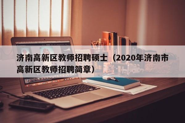 济南高新区教师招聘硕士（2020年济南市高新区教师招聘简章）-第1张图片-公办高校硕士招聘信息-最新高校硕士招聘信息-公办高校招聘条件