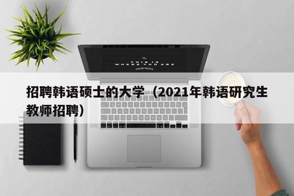 招聘韩语硕士的大学（2021年韩语研究生教师招聘）-第1张图片-公办高校硕士招聘信息-最新高校硕士招聘信息-公办高校招聘条件