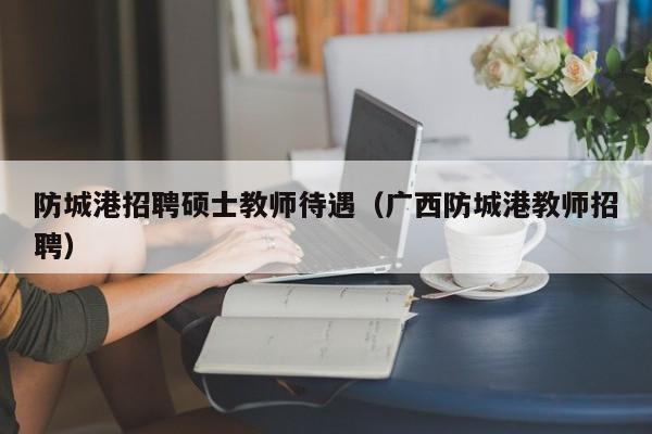 防城港招聘硕士教师待遇(广西防城港教师招聘)-第1张图片-公办高校硕士招聘信息-最新高校硕士招聘信息-公办高校招聘条件 防城港招聘硕士教师待遇(广西防城港教师招聘)-第1张图片-公办高校硕士招聘信息-最新高校硕士招聘信息-公办高校招聘条件