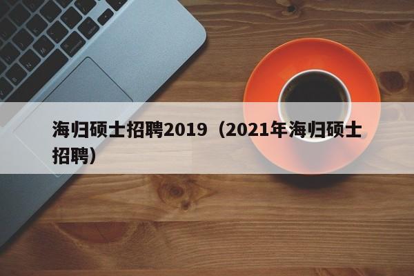 海归硕士招聘2019（2021年海归硕士招聘）-第1张图片-公办高校硕士招聘信息-最新高校硕士招聘信息-公办高校招聘条件